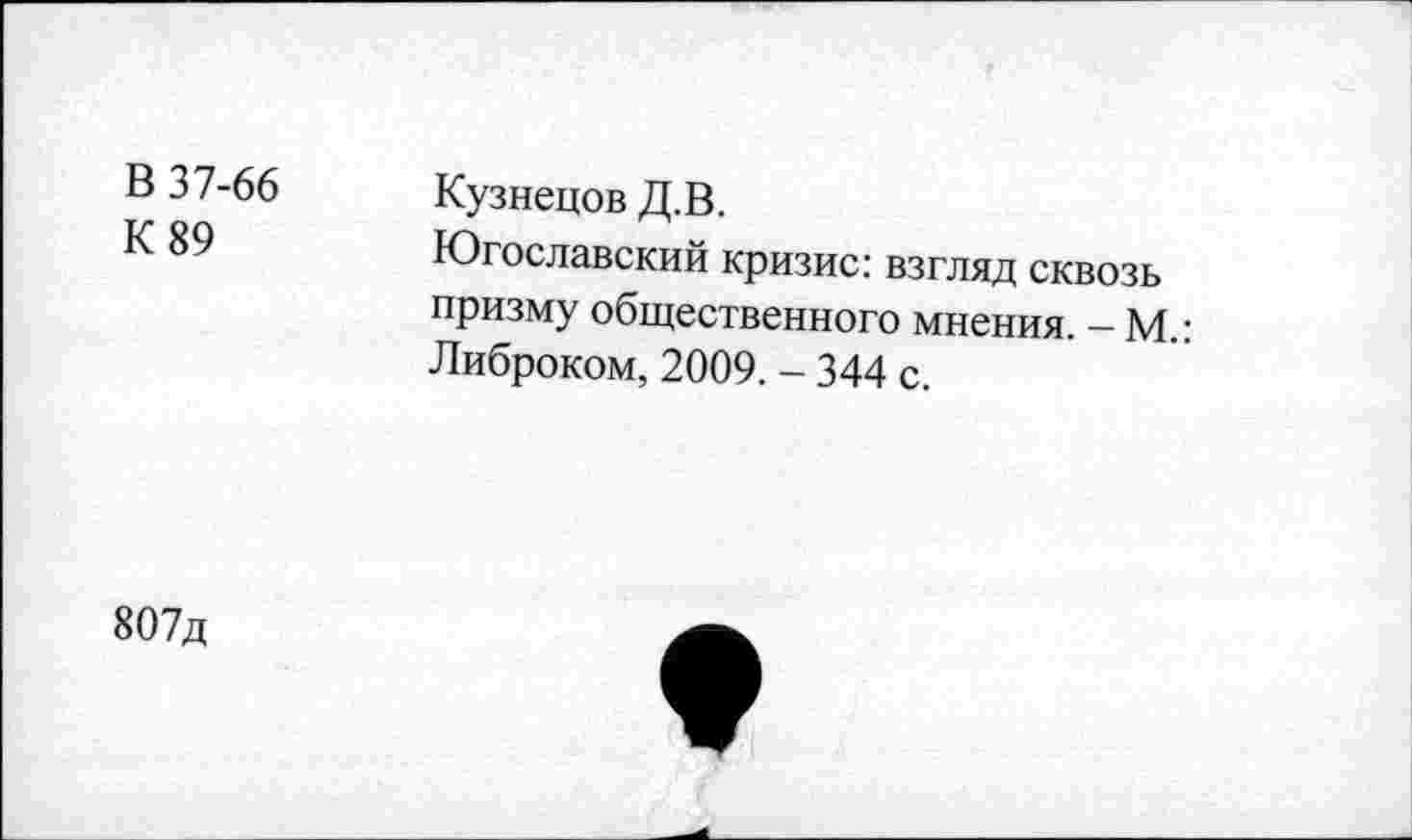 ﻿В 37-66 К 89	Кузнецов Д.В. Югославский кризис: взгляд сквозь призму общественного мнения. - М.: Либроком, 2009. - 344 с.
807д